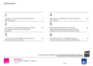 Les jeunes et l'argent – vague 2
© TNS 2015 48VB62
Sommaire
2
1
L’argent, un univers d’évocation ambivalent
pour les jeunes
7
2
Les parents : incontournables tant sur le plan
du soutien financier que de l’éducation
financière…
12
3
… et qui ont su transmettre un certain sens
de la gestion à leurs enfants
19
4
Des jeunes qui affichent un certain optimisme
pour l’avenir
23
5
Et pourtant, des jeunes qui ont besoin
d’accompagnement dans la gestion de leur
budget, qu’il soit clairement exprimé ou pas
26
6
Des jeunes pour qui la digitalisation des
moyens de paiement n’est pas systématique
35
Ce document a été rédigé dans le respect des procédures Qualité de TNS Sofres.
Il a été validé par Fabienne Cadenat, Directrice
 