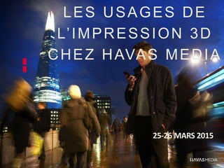 LES USAGES DE
L’IMPRESSION 3D
CHEZ HAVAS MEDIA
25-26 MARS 2015
 