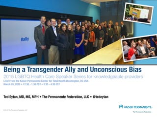 Being a Transgender Ally and Unconscious Bias 
2015 LGBTQ Health Care Speaker Series for knowledgeable providers
Live! From the Kaiser Permanente Center for Total Health Washington, DC USA
March 26, 2015 • 12:30 - 1:30 PST • 3:30 - 4:30 EST
Ted Eytan, MD, MS, MPH • The Permanente Federation, LLC • @tedeytan
© 2015 The Permanente Federation, LLC
 