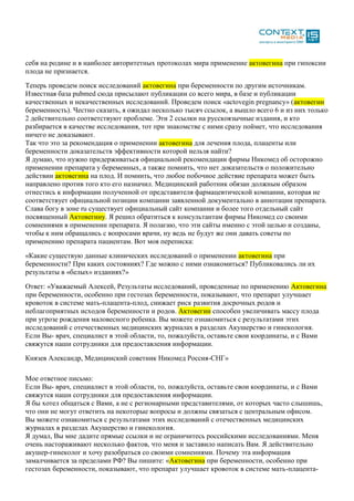 себя на родине и в наиболее авторитетных протоколах мира применение актовегина при гипоксии
плода не признается.
Теперь проведем поиск исследований актовегина при беременности по другим источникам.
Известная база pubmed сюда присылают публикации со всего мира, в базе и публикации
качественных и некачественных исследований. Проведем поиск «actovegin pregnancy» (актовегин
беременность). Честно сказать, я ожидал несколько тысяч ссылок, а вышло всего 6 и из них только
2 действительно соответствуют проблеме. Эти 2 ссылки на русскоязычные издания, и кто
разбирается в качестве исследования, тот при знакомстве с ними сразу поймет, что исследования
ничего не доказывают.
Так что это за рекомендация о применении актовегина для лечения плода, плаценты или
беременности доказательств эффективности которой нельзя найти?
Я думаю, что нужно придерживаться официальной рекомендации фирмы Никомед об осторожно
применении препарата у беременных, а также помнить, что нет доказательств о положительно
действии актовегина на плод. И помнить, что любое побочное действие препарата может быть
направлено против того кто его назначил. Медицинский работник обязан должным образом
отнестись к информации полученной от представителя фармацевтической компании, которая не
соответствует официальной позиции компании заявленной документально в аннотации препарата.
Слава богу в зоне ru существует официальный сайт компании и более того отдельный сайт
посвященный Актовегину. Я решил обратиться к консультантам фирмы Никомед со своими
сомнениями в применении препарата. Я полагаю, что эти сайты именно с этой целью и созданы,
чтобы к ним обращались с вопросами врачи, ну ведь не будут же они давать советы по
применению препарата пациентам. Вот моя переписка:
«Какие существую данные клинических исследований о применении актовегина при
беременности? При каких состояниях? Где можно с ними ознакомиться? Публиковались ли их
результаты в «белых» изданиях?»
Ответ: «Уважаемый Алексей, Результаты исследований, проведенные по применению Актовегина
при беременности, особенно при гестозах беременности, показывают, что препарат улучшает
кровоток в системе мать-плацента-плод, снижает риск развития досрочных родов и
неблагоприятных исходов беременности и родов. Актовегин способен увеличивать массу плода
при угрозе рождения маловесного ребенка. Вы можете ознакомиться с результатами этих
исследований с отечественных медицинских журналах в разделах Акушерство и гинекология.
Если Вы- врач, специалист в этой области, то, пожалуйста, оставьте свои координаты, и с Вами
свяжутся наши сотрудники для предоставления информации.
Князев Александр, Медицинский советник Никомед Россия-СНГ»
Мое ответное письмо:
Если Вы- врач, специалист в этой области, то, пожалуйста, оставьте свои координаты, и с Вами
свяжутся наши сотрудники для предоставления информации.
Я бы хотел общаться с Вами, а не с регионарными представителями, от которых часто слышишь,
что они не могут ответить на некоторые вопросы и должны связаться с центральным офисом.
Вы можете ознакомиться с результатами этих исследований с отечественных медицинских
журналах в разделах Акушерство и гинекология.
Я думал, Вы мне дадите прямые ссылки и не ограничитесь российскими исследованиями. Меня
очень настораживают несколько фактов, что меня и заставило написать Вам. Я действительно
акушер-гинеколог и хочу разобраться со своими сомнениями. Почему эта информация
замалчивается за пределами РФ? Вы пишите: «Актовегина при беременности, особенно при
гестозах беременности, показывают, что препарат улучшает кровоток в системе мать-плацента-
 