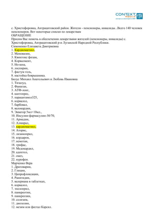 с. Христофоровка, Антрацитовский район. Жители - пенсионеры, инвалиды...Всего 140 человек
пенсионеров. Вот некоторые списки по лекарствам
ОБРАЩЕНИЕ
Просим Вас помочь в обеспечении лекарствами жителей (пенсионеры, инвалиды) с.
Христофоровка, Антрацитовский р-н Луганской Народной Республики.
Симоненко Елизавета Дмитриевна
1. Кардиомагнил,
2. Меновазин,
3. Квинтокс физам,
4. Корвалмент,
5. Но-шпа,
6. лоспирин,
7. фастум гель,
8. настойка боярышника.
Билус Михаил Анатольевич и Любовь Ивановна
1. Тизалуд,
2. Фаниган,
3. АТФ-лонг,
4. каптопрес,
5. парацитамол325,
6. корвалол,
7. барбовал,
8. валокардин,
9. Экватор 5мл+10мл.,
10. Инсулин-фармасулин-30/70,
11. Армадин,
12. Алмирал,
13. кардиомагнил,
14. Аторис,
15. лизиноприл,
16. кордарон,
17. немотан,
18. трифас,
19. Медокардил,
20. адоптол,
21. омез,
22. нурофен.
Марченко Вера
1. Дратоварин,
2. Глицин,
3. Ципрофлоксацин,
4. Ранитидин,
5. валериана в таблетках,
6. корвалол,
7. эпелоприл,
8. панкреотин,
9. панкреозин,
10. солизим,
11. диозолин,
12. мезим или фестал Карсил.
 