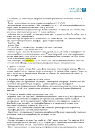 1. Материалы для перевязки ран и порезов, остановки кровотечения, смазывания синяков и
ожогов:
• бинты – вполне достаточно купить два стерильных бинта 5х10 и 7х14
• медицинская вата не стерильная – 100г упаковка (попросите, чтоб вам дали попробовать ее на
ощупь, она не должна сильно скользить между пальцами)
• кровеостанавливающий резиновый жгут Эсмарха с кнопкой – 1 шт (не дай Бог, конечно, чтоб
дело дошло до его использования, но тут лучше перебдеть)
• лейкопластырь катушечный – не знаю, если вы не эстет, то вполне подойдет 5м на 5см – всегда
можно вырезать удобный размер.
• лейкопластырь бактерицидный – возьмите штук по 10 двух видов 3,2х3,2 (квадратный) и 2,7х7,2,
я бы посоветовал производства Верофарм – реально хрен отдерешь))
• йод 20мл - 1фл
• зеленка 20мл
• бетадин 30мл – если для вас йод сильно жжется или есть малыши.
• перекись водорода – 1фл на 100 или 200мл
• порошок бадяги – возьмите 5 пакетиков, он не дорогой, но на мой взгляд, лучшее средство от
синяков, особенно, если воспользоваться сразу. У меня был случай, когда подружка вписалась
носом в вымытую стеклянную дверь, после прикладывания бадяги не осталось вообще никаких
следов, а рентген показал перелом)
• мазь солкосерил или актовегин – на тот случай, если у вас плохая свертываемость крови или
глубокий порез. Или при рассечении брови, так кровищу реально хрен остановишь.
2. Средства от ожогов
• Пантенол – причем, советую брать мазь. Дома, в основном обжигают руки и пальцы. Мазюка
реально удобней спрея, а содержит тот же декспантенол. На Украине сейчас появился Пантестин
мазь – это пантенол с мирамистином. Мирамистин обладает бактерицидным действием – не
плохая штука, советую.
3. Жаропонижающие средства для взрослых и детей
• Аспирин, анальгин, парацетамол, ибупрофен – 4 кита против температуры. Помните, что при
совместном применении будет синергизм – усиление действия, не переборщите!
• Деткам сиропы с парацетамолом и ибупрофеном и свечи с ними же, хотя мне гораздо больше
нравятся для детей свечи с анальгином и анальгином с димедролом. Гораздо эффективней
работают
4. Препараты, рекомендуемые при сердечных приступах:
• Корвалол, корвалдин, барбовал – собственно ничего нового. Имейте ввиду, что корвалдин это
полный аналог немецкого валокордина, а в барбовал лишь добавлены шишки хмеля для
улучшения сна – стоит ли переплачивать? Но! Друзья мои, в этих препаратах содержится
фенобарбитал, не налягайте, это сильный барбитурат, я встречал людей, которые после
длительного применения не могли без него уснуть.
• Валидол – когда «пощипавает» сердечко. Отвлекающее, древнее средство, но работает)
• Адельфан, раунатин – при повышении давления
• Бисопролол – при тахикардии (учащенном сердцебиении). Вы можете ужасно себя чувствовать
не понимая в чем дело, померяйте пульс, возможно это она.
5. Обезболивающие
• Голова – ибупрофен, анальгин. При проблемах с ЖКТ лучше темпалгин. Что добавлю. В РФ
выпускают изумительный препарат от ВСД, которая служит причиной большенства головных
болей при изменении погоды – Беллатаминал. Продается по рецептам.
• Живот (спазмолитики) – но-шпа, замечу, что дротаверин (действующее вещество но-шпы),
 
