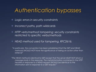 Authentication bypasses
● Logic errors in security constraints
● Incorrect paths, path wildcards
● HTTP verb/method tampering: security constraints
restricted to specific verbs/methods
● HEAD method used for tampering. RFC2616:
“In particular, the convention has been established that the GET and HEAD
methods SHOULD NOT have the significance of taking an action other than
retrieval”
“The HEAD method is identical to GET except that the server MUST NOT return a
message-body in the response. The metainformation contained in the HTTP
headers in response to a HEAD request SHOULD be identical to the
information sent in response to a GET request.”
 