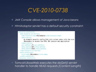 CVE-2010-0738
● JMX Console allows management of Java beans
● HtmlAdaptor servlet has a default security constraint:
● Tomcat/JbossWeb executes the doGet() servlet
handler to handle HEAD requests (Content-Length)
 