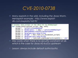 CVE-2010-0738
● Many exploits in the wild, including the Jboss Worm.
Metasploit example: http://www.exploit-
db.com/exploits/16319/
● Also works when there is no security constraint at all,
which is the case for Jboss AS 4.x/5.x upstream
● Lesson: always include default authn/authz
 
