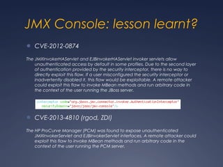 JMX Console: lesson learnt?
● CVE-2012-0874
The JMXInvokerHAServlet and EJBInvokerHAServlet invoker servlets allow
unauthenticated access by default in some profiles. Due to the second layer
of authentication provided by the security interceptor, there is no way to
directly exploit this flaw. If a user misconfigured the security interceptor or
inadvertently disabled it, this flaw would be exploitable. A remote attacker
could exploit this flaw to invoke MBean methods and run arbitrary code in
the context of the user running the JBoss server.
● CVE-2013-4810 (rgod, ZDI)
The HP ProCurve Manager (PCM) was found to expose unauthenticated
JMXInvokerServlet and EJBInvokerServlet interfaces. A remote attacker could
exploit this flaw to invoke MBean methods and run arbitrary code in the
context of the user running the PCM server.
 