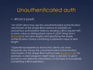 Unauthenticated auth
● RFC4513 (LDAP)
“An LDAP client may use the unauthenticated authentication
mechanism of the simple Bind method to establish an
anonymous authorization state by sending a Bind request with
a name value (a distinguished name in LDAP string form [
RFC4514] of non-zero length) and specifying the simple
authentication choice containing a password value of zero
length."
“Operational experience shows that clients can (and
frequently do) misuse the unauthenticated authentication
mechanism of the simple Bind method (see Section 5.1.2). For
example, a client program might make a decision to grant
access to non-directory information on the basis of successfully
completing a Bind operation."
 