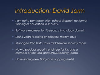 Introduction: David Jorm
● I am not a pen tester. High school dropout, no formal
training or education in security.
● Software engineer for 16 years, climatology domain
● Last 5 years focusing on security, mainly Java
● Managed Red Hat's Java middleware security team
● Now a product security engineer for IIX, and a
member of the ODL and ONOS security teams
● I love finding new 0day and popping shells!
 