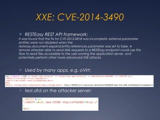 XXE: CVE-2014-3490
● RESTEasy REST API framework:
It was found that the fix for CVE-2012-0818 was incomplete: external parameter
entities were not disabled when the
resteasy.document.expand.entity.references parameter was set to false. A
remote attacker able to send XML requests to a RESTEasy endpoint could use this
flaw to read files accessible to the user running the application server, and
potentially perform other more advanced XXE attacks.
● Used by many apps, e.g. oVirt:
● test.dtd on the attacker server:
 