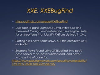 XXE: XXEBugFind
● https://github.com/ssexxe/XXEBugFind
● Uses soot to parse compiled Java bytecode and
then run it through an analysis and rules engine. Rules
for anti-patterns that identify XXE are defined in XML.
● Existing rules have some flaws, but the architecture is
rock-solid
● Example flaw I found using XXEBugFind, in a code
base I never read, never understood, and never
wrote a line of code for:
https://www.playframework.com/security/vulnerability/
CVE-2014-3630-XmlExternalEntity
 