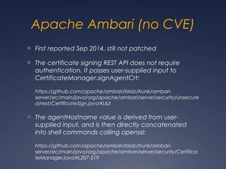 Apache Ambari (no CVE)
● First reported Sep 2014, still not patched
● The certificate signing REST API does not require
authentication. It passes user-supplied input to
CertificateManager.signAgentCrt:
https://github.com/apache/ambari/blob/trunk/ambari-
server/src/main/java/org/apache/ambari/server/security/unsecure
d/rest/CertificateSign.java#L63
● The agentHostname value is derived from user-
supplied input, and is then directly concatenated
into shell commands calling openssl:
https://github.com/apache/ambari/blob/trunk/ambari-
server/src/main/java/org/apache/ambari/server/security/Certifica
teManager.java#L207-219
 