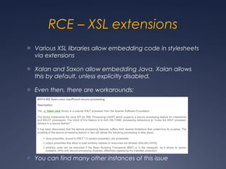 RCE – XSL extensions
● Various XSL libraries allow embedding code in stylesheets
via extensions
● Xalan and Saxon allow embedding Java. Xalan allows
this by default, unless explicitly disabled.
● Even then, there are workarounds:
● You can find many other instances of this issue
 