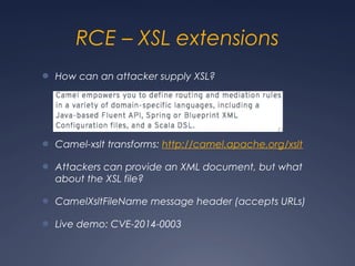 RCE – XSL extensions
● How can an attacker supply XSL?
● Camel-xslt transforms: http://camel.apache.org/xslt
● Attackers can provide an XML document, but what
about the XSL file?
● CamelXsltFileName message header (accepts URLs)
● Live demo: CVE-2014-0003
 