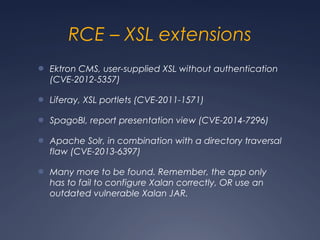 RCE – XSL extensions
● Ektron CMS, user-supplied XSL without authentication
(CVE-2012-5357)
● Liferay, XSL portlets (CVE-2011-1571)
● SpagoBI, report presentation view (CVE-2014-7296)
● Apache Solr, in combination with a directory traversal
flaw (CVE-2013-6397)
● Many more to be found. Remember, the app only
has to fail to configure Xalan correctly, OR use an
outdated vulnerable Xalan JAR.
 