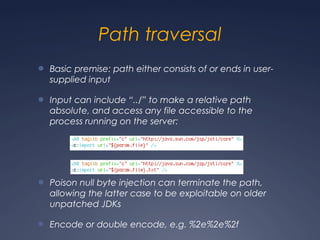 Path traversal
● Basic premise: path either consists of or ends in user-
supplied input
● Input can include “../” to make a relative path
absolute, and access any file accessible to the
process running on the server:
● Poison null byte injection can terminate the path,
allowing the latter case to be exploitable on older
unpatched JDKs
● Encode or double encode, e.g. %2e%2e%2f
 