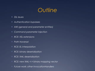 Outline
● SSL issues
● Authentication bypasses
● XXE (general and parameter entities)
● Command parameter injection
● RCE: XSL extensions
● Path traversal
● RCE: EL interpolation
● RCE: binary deserialization
● RCE: XML deserialization
● RCE: new XML <-> binary mapping vector
● Future work: other InvocationHandlers
 