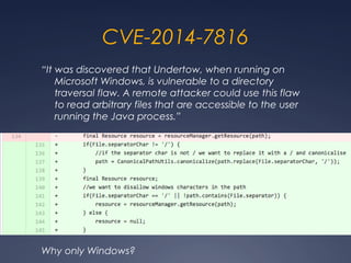 CVE-2014-7816
“It was discovered that Undertow, when running on
Microsoft Windows, is vulnerable to a directory
traversal flaw. A remote attacker could use this flaw
to read arbitrary files that are accessible to the user
running the Java process.”
Why only Windows?
 