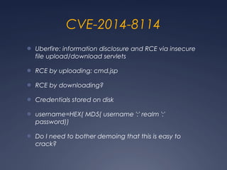 CVE-2014-8114
● Uberfire: information disclosure and RCE via insecure
file upload/download servlets
● RCE by uploading: cmd.jsp
● RCE by downloading?
● Credentials stored on disk
● username=HEX( MD5( username ':' realm ':'
password))
● Do I need to bother demoing that this is easy to
crack?
 