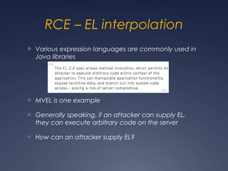 RCE – EL interpolation
● Various expression languages are commonly used in
Java libraries
● MVEL is one example
● Generally speaking, if an attacker can supply EL,
they can execute arbitrary code on the server
● How can an attacker supply EL?
 