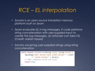 RCE – EL interpolation
● Zanata is an open source translation memory
platform built on Seam
● Seam evaluates EL in log messages. If code performs
string concatenation with user-supplied input to
create the log messages, an attacker can inject EL
(Credit: Adrian Hayes)
● Zanata would log user-supplied strings using string
concatenation
 