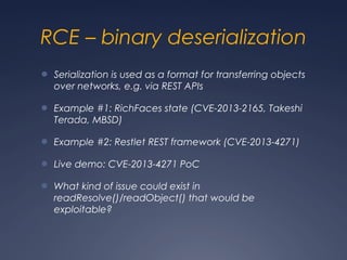 RCE – binary deserialization
● Serialization is used as a format for transferring objects
over networks, e.g. via REST APIs
● Example #1: RichFaces state (CVE-2013-2165, Takeshi
Terada, MBSD)
● Example #2: Restlet REST framework (CVE-2013-4271)
● Live demo: CVE-2013-4271 PoC
● What kind of issue could exist in
readResolve()/readObject() that would be
exploitable?
 