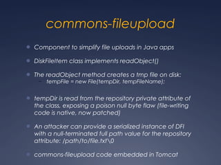 commons-fileupload
● Component to simplify file uploads in Java apps
● DiskFileItem class implements readObject()
● The readObject method creates a tmp file on disk:
– tempFile = new File(tempDir, tempFileName);
● tempDir is read from the repository private attribute of
the class, exposing a poison null byte flaw (file-writing
code is native, now patched)
● An attacker can provide a serialized instance of DFI
with a null-terminated full path value for the repository
attribute: /path/to/file.txt0
● commons-fileupload code embedded in Tomcat
 