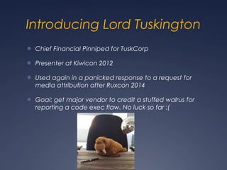 Introducing Lord Tuskington
● Chief Financial Pinniped for TuskCorp
● Presenter at Kiwicon 2012
● Used again in a panicked response to a request for
media attribution after Ruxcon 2014
● Goal: get major vendor to credit a stuffed walrus for
reporting a code exec flaw. No luck so far :(
 