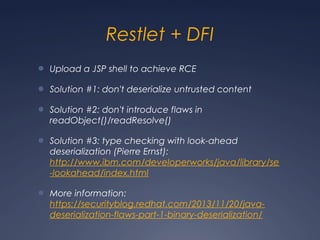 Restlet + DFI
● Upload a JSP shell to achieve RCE
● Solution #1: don't deserialize untrusted content
● Solution #2: don't introduce flaws in
readObject()/readResolve()
● Solution #3: type checking with look-ahead
deserialization (Pierre Ernst):
http://www.ibm.com/developerworks/java/library/se
-lookahead/index.html
● More information:
https://securityblog.redhat.com/2013/11/20/java-
deserialization-flaws-part-1-binary-deserialization/
 