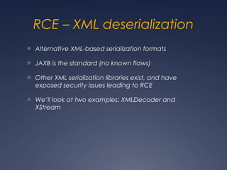 RCE – XML deserialization
● Alternative XML-based serialization formats
● JAXB is the standard (no known flaws)
● Other XML serialization libraries exist, and have
exposed security issues leading to RCE
● We’ll look at two examples: XMLDecoder and
XStream
 