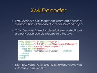 XMLDecoder
● XMLDecoder’s XML format can represent a series of
methods that will be called to reconstruct an object
● If XMLDecoder is used to deserialize untrusted input,
arbitrary code can be injected into the XML
● Example: Restlet CVE-2013-4221. Fixed by removing
vulnerable functionality.
 