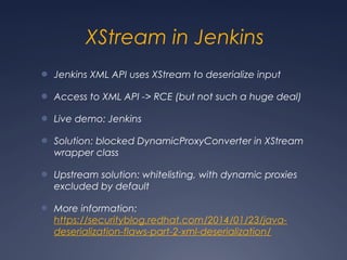 XStream in Jenkins
● Jenkins XML API uses XStream to deserialize input
● Access to XML API -> RCE (but not such a huge deal)
● Live demo: Jenkins
● Solution: blocked DynamicProxyConverter in XStream
wrapper class
● Upstream solution: whitelisting, with dynamic proxies
excluded by default
● More information:
https://securityblog.redhat.com/2014/01/23/java-
deserialization-flaws-part-2-xml-deserialization/
 