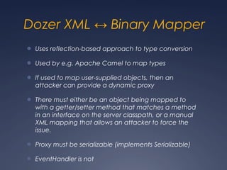 Dozer XML ↔ Binary Mapper
● Uses reflection-based approach to type conversion
● Used by e.g. Apache Camel to map types
● If used to map user-supplied objects, then an
attacker can provide a dynamic proxy
● There must either be an object being mapped to
with a getter/setter method that matches a method
in an interface on the server classpath, or a manual
XML mapping that allows an attacker to force the
issue.
● Proxy must be serializable (implements Serializable)
● EventHandler is not
 