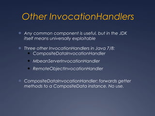 Other InvocationHandlers
● Any common component is useful, but in the JDK
itself means universally exploitable
● Three other InvocationHandlers in Java 7/8:
● CompositeDataInvocationHandler
● MbeanServerInvocationHandler
● RemoteObjectInvocationHandler
● CompositeDataInvocationHandler: forwards getter
methods to a CompositeData instance. No use.
 