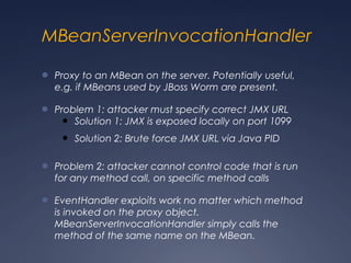 MBeanServerInvocationHandler
● Proxy to an MBean on the server. Potentially useful,
e.g. if MBeans used by JBoss Worm are present.
● Problem 1: attacker must specify correct JMX URL
● Solution 1: JMX is exposed locally on port 1099
● Solution 2: Brute force JMX URL via Java PID
● Problem 2: attacker cannot control code that is run
for any method call, on specific method calls
● EventHandler exploits work no matter which method
is invoked on the proxy object.
MBeanServerInvocationHandler simply calls the
method of the same name on the MBean.
 