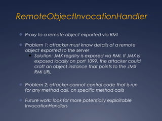 RemoteObjectInvocationHandler
● Proxy to a remote object exported via RMI
● Problem 1: attacker must know details of a remote
object exported to the server
● Solution: JMX registry is exposed via RMI. If JMX is
exposed locally on port 1099, the attacker could
craft an object instance that points to the JMX
RMI URL
● Problem 2: attacker cannot control code that is run
for any method call, on specific method calls
● Future work: look for more potentially exploitable
InvocationHandlers
 