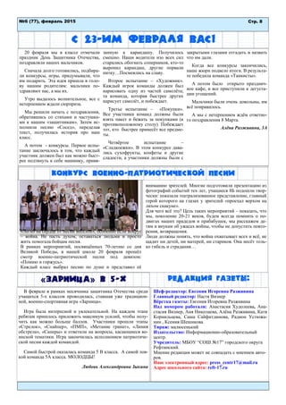 Редакция газеты:
С 23-им февраля вас!
20 февраля мы в классе отмечали
праздник День Защитника Отечества,
поздравляли наших мальчиков.
Сначала долго готовились, подбира-
ли конкурсы, игры, придумывали, что
им подарить. Эта идея пришла в голо-
ву нашим родителям: мальчики по-
здравляют нас, а мы их.
Утро выдалось волнительное, все с
нетерпением ждали сюрприза.
Мы решили начать с поздравления,
обратившись со стихами и частушка-
ми к нашим «защитникам». Затем ис-
полнили песню «Сосед», переделав
текст, получилась история про наш
класс.
А потом - конкурсы. Первое испы-
тание заключалось в том, что каждый
участник должен был как можно быст-
рее подтянуть к себе машинку, привя-
занную к карандашу. Получилось
смешно. Наши водители изо всех сил
старались обогнать соперников, кто-то
выронил карандаш, другие порвали
нитку…Посмеялись на славу.
Второе испытание – «Художник».
Каждый игрок команды должен был
нарисовать одну из частей самолёта;
та команда, которая быстрее других
нарисует самолёт, и побеждает.
Третье испытание – «Покупки».
Все участники команд должны были
взять пакет и бежать за покупками (к
противоположному столу). Побеждает
тот, кто быстрее принесёт все предме-
ты.
Четвёртое испытание –
«Сладкоежки». В этом конкурсе дава-
лись сухофрукты, конфеты и другие
сладости, а участники должны были с
закрытыми глазами отгадать и назвать
что им дали.
Когда все конкурсы закончились,
наше жюри подвело итоги. В результа-
те победила команда «Танкисты».
А потом было открыто празднич-
ное кафе, и все приступили к дегуста-
ции угощений.
Мальчики были очень довольны, им
всё понравилось.
А мы с нетерпением ждём ответно-
го поздравления 8 Марта.
Алёна Разживина, 3А
Шеф-редактор: Евгения Игоревна Разживина
Главный редактор: Настя Визнер
Вёрстка газеты: Евгения Игоревна Разживина
Над номером работали: Анастасия Худолеева, Ана-
стасия Визнер, Аня Николаева, Алёна Разживина, Катя
Корнильцева, Саша Сайфитдинова, Радион Устюжа-
нин , Ксения Шешикова
Тираж: малюсенький
Издательство: Информационно-образовательный
центр.
Учредитель: МБОУ “СОШ №17” городского округа
Рефтинский.
Мнение редакции может не совпадать с мнением авто-
ров.
Наш электронный адрес: press_centr17@mail.ru
Адрес школьного сайта: reft-17.ru
Стр. 8№6 (77), февраль 2015
В феврале в рамках месячника защитника Отечества среди
учащихся 5-х классов проводилась, ставшая уже традицион-
ной, военно-спортивная игра «Зарница».
Игра была интересной и увлекательной. На каждом этапе
ребятам пришлось приложить максимум усилий, чтобы полу-
чить как можно больше баллов. Участники прошли этапы
«Стрелок», «Снайпер», «ПМП», «Метание гранат», «Линия
обстрела», «Саперы» и ответили на вопросы, касающиеся во-
инской тематики. Игра закончилась исполнением патриотиче-
ской песни каждой командой.
Самой быстрой оказалась команда 5 В класса. А самой лов-
кой команда 5А класса. МОЛОДЦЫ!
Любовь Александровна Зыкина
«Легко на сердце от песни весёлой», особенно если вокруг
– война. Не пасть духом, оставаться людьми и просто
жить помогала бойцам песня.
В рамках мероприятий, посвящённых 70-летию со дня
Великой Победы, в нашей школе 20 февраля прошёл
смотр военно-патриотической песни под девизом:
«Помню и горжусь».
Каждый класс выбрал песню по душе и представил её
вниманию зрителей. Многие подготовили презентацию из
фотографий событий тех лет, учащиеся 8Б подошли твор-
чески: показали театрализованное представление, главный
герой которого на глазах у зрителей «проехал верхом на
лихом скакуне».
Для чего всё это? Цель таких мероприятий – показать, что
мы, поколение 20-21 веков, будем всегда помнить о по-
двигах наших прадедов и прабабушек, мы расскажем де-
тям и внукам об ужасах войны, чтобы не допустить повто-
рения, возвращения.
Люди должны понять, что война охватывает всех и всё, не
щадит ни детей, ни матерей, ни стариков. Она несёт толь-
ко гибель и страдания…
«зарница» в 5-х
Конкурс военно-патриотической песни
 