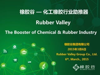 橡胶谷 — 化工橡胶行业助推器
Rubber Valley
The Booster of Chemical & Rubber Industry
橡胶谷集团有限公司
2015年3月6日
Rubber Valley Group Co., Ltd.
6th, March., 2015
 