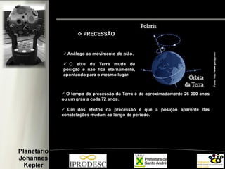  Análogo ao movimento do pião.
 O eixo da Terra muda de
posição e não fica eternamente,
apontando para o mesmo lugar.
 O tempo da precessão da Terra é de aproximadamente 26 000 anos
ou um grau a cada 72 anos.
 Um dos efeitos da precessão é que a posição aparente das
constelações mudam ao longo de período.
 PRECESSÃO
Fonte:http://www.guidg.com/
 