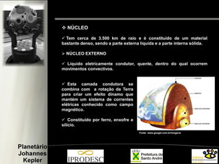 Fonte: www.google.com.br/imagens
 NÙCLEO
 Tem cerca de 3.500 km de raio e é constituído de um material
bastante denso, sendo a parte externa líquida e a parte interna sólida.
 NÚCLEO EXTERNO
 Líquido eletricamente condutor, quente, dentro do qual ocorrem
movimentos convectivos.
 Esta camada condutora se
combina com a rotação da Terra
para criar um efeito dínamo que
mantém um sistema de correntes
elétricas conhecido como campo
magnético.
 Constituído por ferro, enxofre e
silício.
 