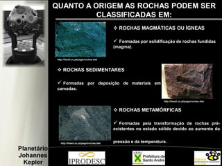  ROCHAS MAGMÁTICAS OU ÍGNEAS
 Formadas por solidificação de rochas fundidas
(magma).
 ROCHAS SEDIMENTARES
 Formadas por deposição de materiais em
camadas.
 ROCHAS METAMÓRFICAS
 Formadas pela transformação de rochas pré-
existentes no estado sólido devido ao aumento da
pressão e da temperatura.
http://fossil.uc.pt/pags/rochas.dwt
http://fossil.uc.pt/pags/rochas.dwt
http://fossil.uc.pt/pags/rochas.dwt
QUANTO A ORIGEM AS ROCHAS PODEM SER
CLASSIFICADAS EM:
 