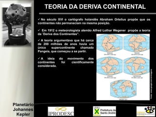Fonte:www.google.com.br/imagens
TEORIA DA DERIVA CONTINENTAL
 No século XVI o cartógrafo holandês Abraham Ortelius propõe que os
continentes não permaneciam na mesma posição.
 Em 1912 o meteorologista alemão Alfred Lothar Wegener propõe a teoria
da ¨Deriva dos Continentes”.
 A teoria argumentava que há cerca
de 200 milhões de anos havia um
único supercontinente chamado
Pangeia, que começou a se partir.
 A ideia do movimento dos
continentes foi cientificamente
considerada.
 