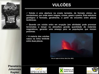 VULCÕES
 Vulcão é uma abertura na crosta terrestre, de formato cônico ou
montanhoso, por onde saem magma, cinzas, gases e poeira. Esta estrutura
geológica é formada, geralmente, a partir do encontro entre placas
tectônicas.
 Quando um vulcão entra em erupção (em atividade) pode provocar
terremotos e lançar na atmosfera grande quantidade de materiais
magmáticos, gerando uma ameaça para as populações que moram
próximas.
Etna na região da Sicília, Itália (Foto: BBC)
 A maioria dos vulcões
nasce na linha limítrofe
entre duas placas.
 