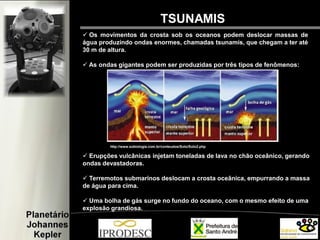  Os movimentos da crosta sob os oceanos podem deslocar massas de
água produzindo ondas enormes, chamadas tsunamis, que chegam a ter até
30 m de altura.
 As ondas gigantes podem ser produzidas por três tipos de fenômenos:
TSUNAMIS
http://www.sobiologia.com.br/conteudos/Solo/Solo2.php
 Erupções vulcânicas injetam toneladas de lava no chão oceânico, gerando
ondas devastadoras.
 Terremotos submarinos deslocam a crosta oceânica, empurrando a massa
de água para cima.
 Uma bolha de gás surge no fundo do oceano, com o mesmo efeito de uma
explosão grandiosa.
 
