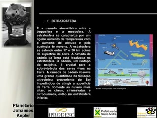  ESTRATOSFERA
É a camada atmosférica entre a
troposfera e a mesosfera. A
estratosfera se caracteriza por um
ligeiro aumento de temperatura com
o aumento de altitude e pela
ausência de nuvens. A estratosfera
se estende entre 17 e 50 km acima
da superfície da Terra. A camada de
ozônio da Terra está localizada na
estratosfera. O ozônio, um isótopo
do oxigênio, é crucial para a
sobrevivência dos seres vivos na
Terra. A camada de ozônio absorve
uma grande quantidade da radiação
ultravioleta proveniente do Sol
impedindo-a de atingir a superfície
da Terra. Somente as nuvens mais
altas, os cirrus, cirroestratus e
cirrocumulos, estão na estratosfera
inferior.
Fonte: www.google.com.br/imagens
 