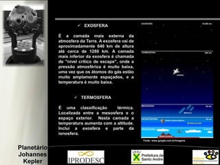  EXOSFERA
É a camada mais externa da
atmosfera da Terra. A exosfera vai de
aproximadamente 640 km de altura
até cerca de 1280 km. A camada
mais inferior da exosfera é chamada
de "nível crítico de escape", onde a
pressão atmosférica é muito baixa,
uma vez que os átomos do gás estão
muito amplamente espaçados, e a
temperatura é muito baixa.
 TERMOSFERA
É uma classificação térmica.
Localizada entre a mesosfera e o
espaço exterior. Nesta camada a
temperatura aumenta com a altitude.
Inclui a exosfera e parte da
ionosfera.
Fonte: www.google.com.br/imagens
 