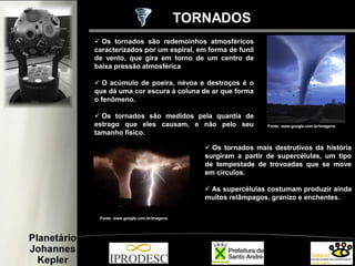  Os tornados são redemoinhos atmosféricos
caracterizados por um espiral, em forma de funil
de vento, que gira em torno de um centro de
baixa pressão atmosférica
 O acúmulo de poeira, névoa e destroços é o
que dá uma cor escura à coluna de ar que forma
o fenômeno.
 Os tornados são medidos pela quantia de
estrago que eles causam, e não pelo seu
tamanho físico.
TORNADOS
Fonte: www.google.com.br/imagens
Fonte: www.google.com.br/imagens
 Os tornados mais destrutivos da história
surgiram a partir de supercélulas, um tipo
de tempestade de trovoadas que se move
em círculos.
 As supercélulas costumam produzir ainda
muitos relâmpagos, granizo e enchentes.
 