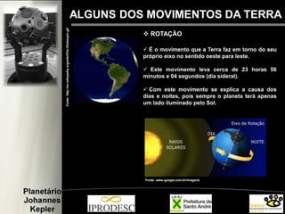 ALGUNS DOS MOVIMENTOS DA TERRA
 ROTAÇÃO
 É o movimento que a Terra faz em torno do seu
próprio eixo no sentido oeste para leste.
 Este movimento leva cerca de 23 horas 56
minutos e 04 segundos (dia sideral).
 Com este movimento se explica a causa dos
dias e noites, pois sempre o planeta terá apenas
um lado iluminado pelo Sol.
Fonte:http://en.wikipedia.org/wiki/File:Globespin.gif
Fonte: www.google.com.br/imagens
 