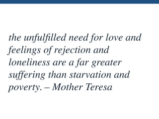 the unfulﬁlled need for love and
feelings of rejection and
loneliness are a far greater
suffering than starvation and
poverty. – Mother Teresa
 