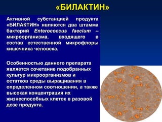 «БИЛАКТИН»
Активной субстанцией продукта
«БИЛАКТИН» являются два штамма
бактерий Enterococcus faecium –
микроорганизма, входящего в
состав естественной микрофлоры
кишечника человека.
Особенностью данного препарата
является сочетание подобранных
культур микроорганизмов и
остатков среды выращивания в
определенном соотношении, а также
высокая концентрация их
жизнеспособных клеток в разовой
дозе продукта.
 